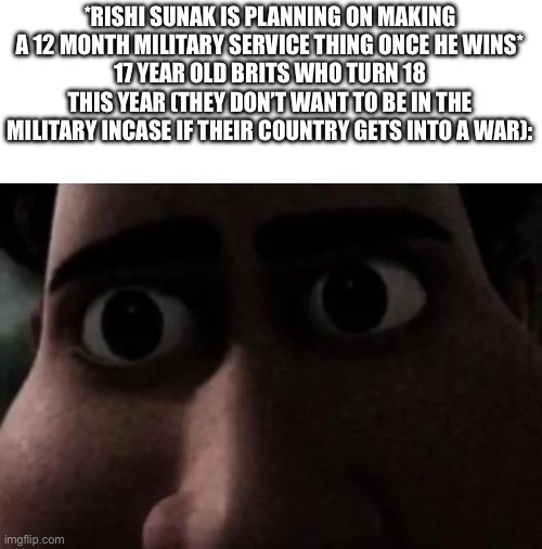Titan stare | *RISHI SUNAK IS PLANNING ON MAKING A 12 MONTH MILITARY SERVICE THING ONCE HE WINS*
17 YEAR OLD BRITS WHO TURN 18 THIS YEAR (THEY DON’T WANT TO BE IN THE MILITARY INCASE IF THEIR COUNTRY GETS INTO A WAR): | image tagged in titan stare | made w/ Imgflip meme maker
