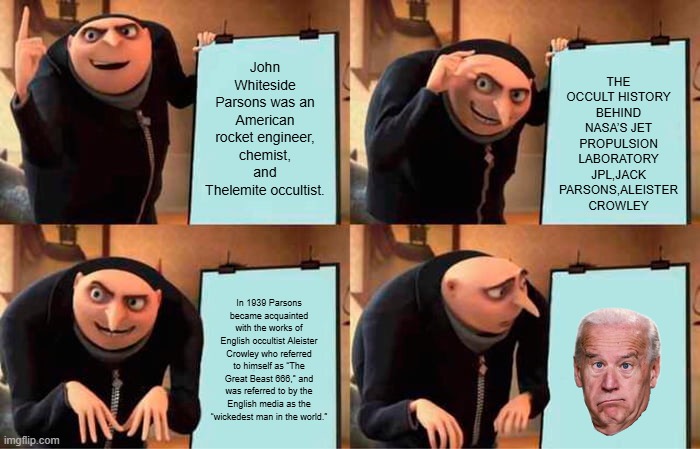 You still Think Joe is runing the Show ? | THE OCCULT HISTORY BEHIND NASA’S JET PROPULSION LABORATORY
JPL,JACK PARSONS,ALEISTER CROWLEY; John Whiteside Parsons was an American rocket engineer, chemist, and Thelemite occultist. In 1939 Parsons became acquainted with the works of English occultist Aleister Crowley who referred to himself as “The Great Beast 666,” and was referred to by the English media as the “wickedest man in the world.” | image tagged in memes,gru's plan | made w/ Imgflip meme maker