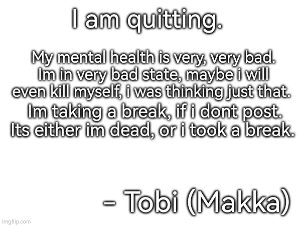 I am serious. My mental health is very bad. | I am quitting. My mental health is very, very bad. Im in very bad state, maybe i will even kill myself, i was thinking just that. Im taking a break, if i dont post. Its either im dead, or i took a break. - Tobi (Makka) | image tagged in mental health | made w/ Imgflip meme maker