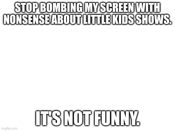 Looking at you @Foxy_501 | STOP BOMBING MY SCREEN WITH NONSENSE ABOUT LITTLE KIDS SHOWS. IT'S NOT FUNNY. | image tagged in stop | made w/ Imgflip meme maker