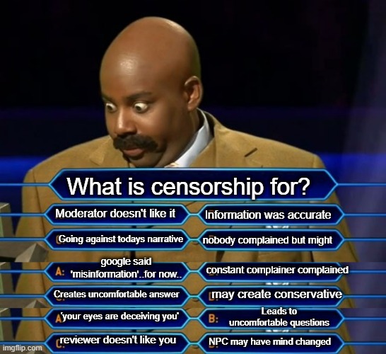 What is censorship for? Moderator doesn't like it; Information was accurate; Going against todays narrative; nobody complained but might; google said 'misinformation'..for now.. constant complainer complained; Creates uncomfortable answer; may create conservative; Leads to uncomfortable questions; 'your eyes are deceiving you'; reviewer doesn't like you; NPC may have mind changed | image tagged in who wants to be a millionaire | made w/ Imgflip meme maker