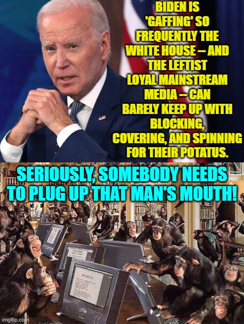 Try quikrete, it's a fast setting concrete. | BIDEN IS 'GAFFING' SO FREQUENTLY THE WHITE HOUSE -- AND THE LEFTIST LOYAL MAINSTREAM MEDIA -- CAN BARELY KEEP UP WITH BLOCKING, COVERING, AND SPINNING FOR THEIR POTATUS. SERIOUSLY, SOMEBODY NEEDS TO PLUG UP THAT MAN'S MOUTH! | image tagged in yep | made w/ Imgflip meme maker