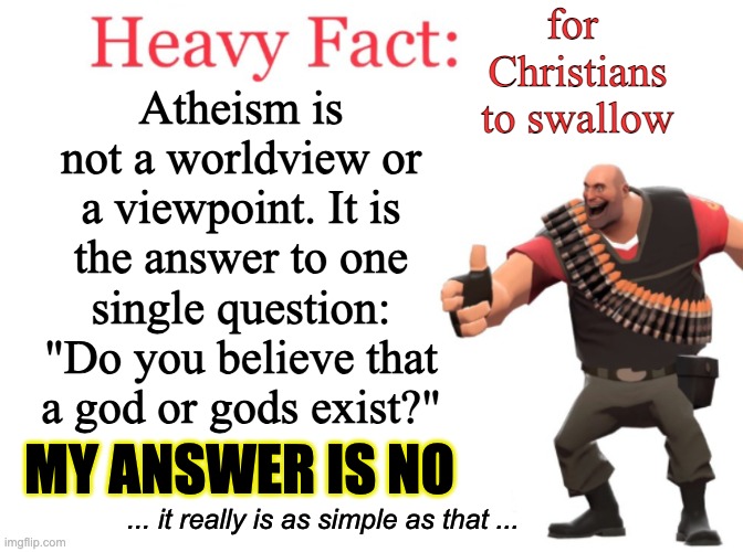 Atheism is not a "thing"; it is the LACK of a "thing." What do you call someone who doesn't own a table saw? There isn't a word  | for 
Christians
to swallow; Atheism is not a worldview or a viewpoint. It is the answer to one single question: "Do you believe that a god or gods exist?"; MY ANSWER IS NO; ... it really is as simple as that ... | image tagged in heavy fact,atheism | made w/ Imgflip meme maker