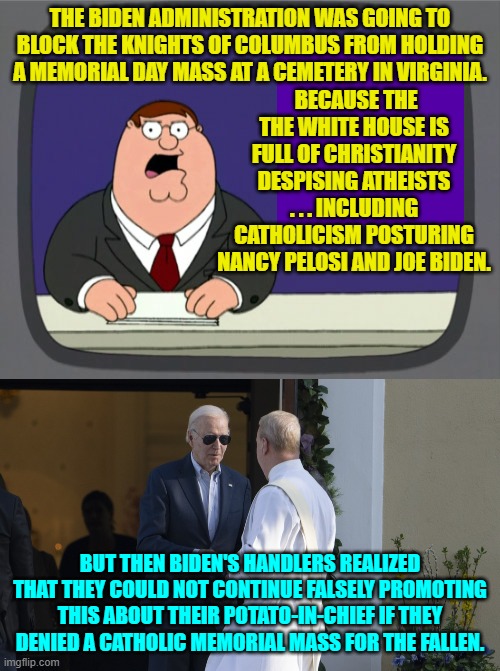 Leftist Christianity haters are having an increasingly difficult time pushing their Cultural Marxism. | THE BIDEN ADMINISTRATION WAS GOING TO BLOCK THE KNIGHTS OF COLUMBUS FROM HOLDING A MEMORIAL DAY MASS AT A CEMETERY IN VIRGINIA. BECAUSE THE THE WHITE HOUSE IS FULL OF CHRISTIANITY DESPISING ATHEISTS . . . INCLUDING CATHOLICISM POSTURING NANCY PELOSI AND JOE BIDEN. BUT THEN BIDEN'S HANDLERS REALIZED THAT THEY COULD NOT CONTINUE FALSELY PROMOTING THIS ABOUT THEIR POTATO-IN-CHIEF IF THEY DENIED A CATHOLIC MEMORIAL MASS FOR THE FALLEN. | image tagged in peter griffin news | made w/ Imgflip meme maker