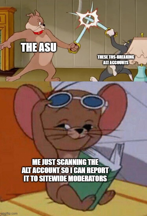 Tom and Jerry Swordfight | THE ASU; THESE TOS-BREAKING ALT ACCOUNTS; ME JUST SCANNING THE ALT ACCOUNT SO I CAN REPORT IT TO SITEWIDE MODERATORS | image tagged in tom and jerry swordfight | made w/ Imgflip meme maker