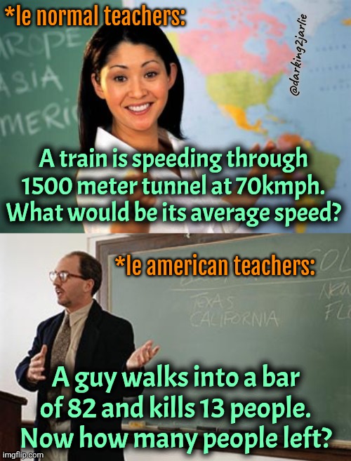 America | *le normal teachers:; @darking2jarlie; A train is speeding through 1500 meter tunnel at 70kmph. What would be its average speed? *le american teachers:; A guy walks into a bar of 82 and kills 13 people. Now how many people left? | image tagged in memes,unhelpful high school teacher,teacher explains,america,usa,mass shooting | made w/ Imgflip meme maker