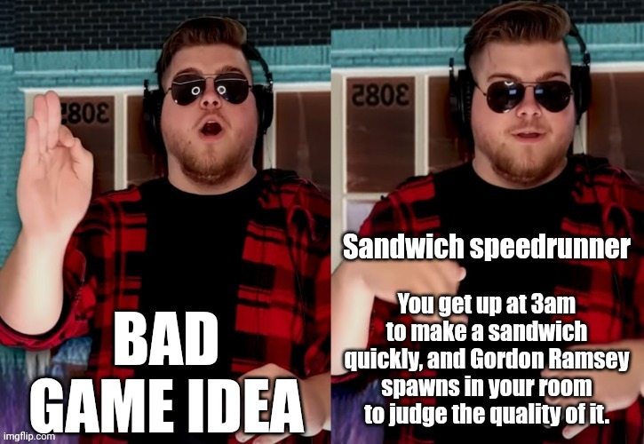 Bad X Idea | BAD GAME IDEA; Sandwich speedrunner; You get up at 3am to make a sandwich quickly, and Gordon Ramsey spawns in your room to judge the quality of it. | image tagged in bad x idea | made w/ Imgflip meme maker