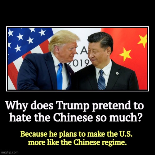 Why does Trump pretend to 
hate the Chinese so much? | Because he plans to make the U.S. 
more like the Chinese regime. | image tagged in funny,demotivationals,xi,china,tyranny,trump | made w/ Imgflip demotivational maker