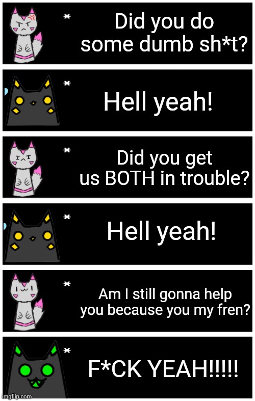 Remembered an SMG4 thing and made this | Did you do some dumb sh*t? Hell yeah! Did you get us BOTH in trouble? Hell yeah! Am I still gonna help you because you my fren? F*CK YEAH!!!!! | image tagged in 4 undertale textboxes,undertale text box | made w/ Imgflip meme maker