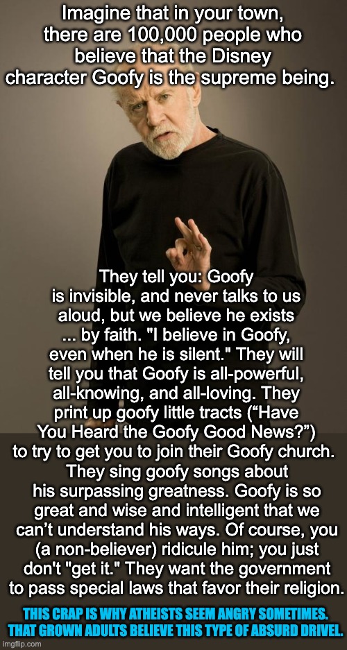 It can be annoying when you realize that grown adults, with functioning brains in so many areas of life, actually believe someth | Imagine that in your town, there are 100,000 people who believe that the Disney character Goofy is the supreme being. They tell you: Goofy is invisible, and never talks to us aloud, but we believe he exists ... by faith. "I believe in Goofy, even when he is silent." They will tell you that Goofy is all-powerful, all-knowing, and all-loving. They print up goofy little tracts (“Have You Heard the Goofy Good News?”) to try to get you to join their Goofy church. They sing goofy songs about his surpassing greatness. Goofy is so great and wise and intelligent that we can’t understand his ways. Of course, you (a non-believer) ridicule him; you just don't "get it." They want the government to pass special laws that favor their religion. THIS CRAP IS WHY ATHEISTS SEEM ANGRY SOMETIMES. THAT GROWN ADULTS BELIEVE THIS TYPE OF ABSURD DRIVEL. | image tagged in george carlin,atheism,atheist | made w/ Imgflip meme maker
