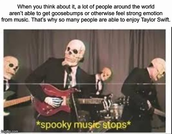 She’s not that bad, but she’s kinda mid ngl | When you think about it, a lot of people around the world aren’t able to get goosebumps or otherwise feel strong emotion from music. That’s why so many people are able to enjoy Taylor Swift. | image tagged in spooky music stops | made w/ Imgflip meme maker