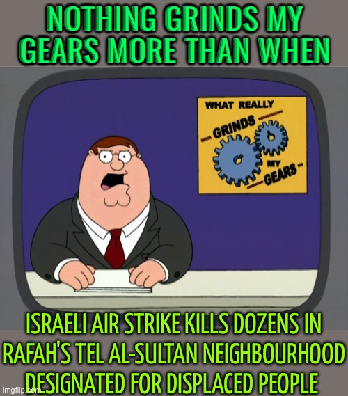 Israeli Air Strike Kills Dozens In Rafah's Tel Al-Sultan Neighbourhood Designated For Displaced People | NOTHING GRINDS MY GEARS MORE THAN WHEN; ISRAELI AIR STRIKE KILLS DOZENS IN
RAFAH'S TEL AL-SULTAN NEIGHBOURHOOD
DESIGNATED FOR DISPLACED PEOPLE | image tagged in memes,peter griffin news,palestine,genocide,scumbag america,scumbag government | made w/ Imgflip meme maker