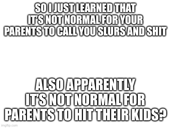 Blank White Template | SO I JUST LEARNED THAT IT’S NOT NORMAL FOR YOUR PARENTS TO CALL YOU SLURS AND SHIT; ALSO APPARENTLY IT’S NOT NORMAL FOR PARENTS TO HIT THEIR KIDS? | image tagged in blank white template | made w/ Imgflip meme maker