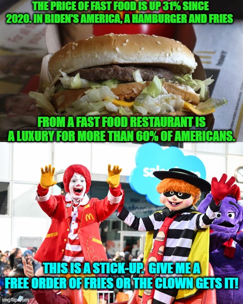 Welcome to the leftist generated reality of . . . Utopia.  You can TASTE the encroaching Marxism.  Eat hearty! | THE PRICE OF FAST FOOD IS UP 31% SINCE 2020. IN BIDEN'S AMERICA, A HAMBURGER AND FRIES; FROM A FAST FOOD RESTAURANT IS A LUXURY FOR MORE THAN 60% OF AMERICANS. THIS IS A STICK-UP.  GIVE ME A FREE ORDER OF FRIES OR THE CLOWN GETS IT! | image tagged in yep | made w/ Imgflip meme maker