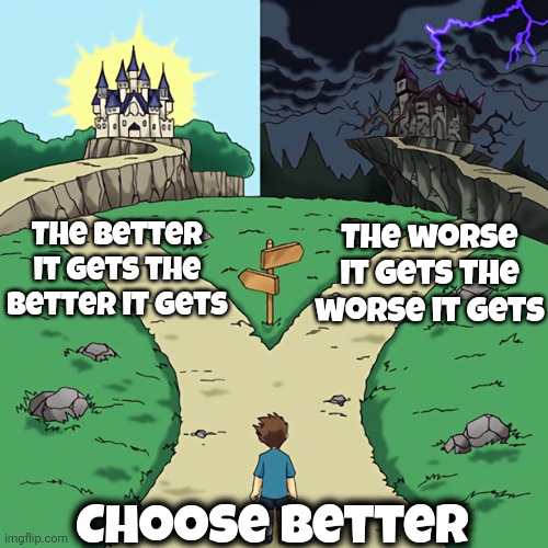 Better Or Worse Is Your Frame Of Mind | The worse it gets the worse it gets; The better it gets the better it gets; Choose Better | image tagged in two castles,don't worry be happy,be happy,best gets better,choose wisely,memes | made w/ Imgflip meme maker