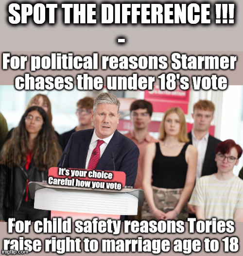 Spot the difference - protection v grooming - careful how you vote | SPOT THE DIFFERENCE !!!
-; Starmer says . . . "I've changed The Labour Party Forever"; Starmer confirms; CORBYN EXPELLED; Labour pledge 'Urban centres' to help house 'Our Fair Share' of our new Migrant friends; New Home for our New Immigrant Friends !!! The only way to keep the illegal immigrants in the UK; VOTE LABOUR UK CITIZENSHIP FOR ALL; It's your choice; Automatic Amnesty; Amnesty For all Illegals; Starmer pledges; AUTOMATIC AMNESTY; SmegHead StarmerNatalie Elphicke, Sir Keir Starmer MP; Muslim Votes Matter; YOU CAN'T TRUST A STARMER PLEDGE; RWANDA U-TURN? Blood on Starmers hands? LABOUR IS DESPERATE;LEFTY IMMIGRATION LAWYERS; Burnham; Rayner; Starmer; PLAUSIBLE DENIABILITY !!! Taxi for Rayner ? #RR4PM;100's more Tax collectors; Higher Taxes Under Labour; We're Coming for You; Labour pledges to clamp down on Tax Dodgers; Higher Taxes under Labour; Rachel Reeves Angela Rayner Bovvered? Higher Taxes under Labour; Risks of voting Labour; * EU Re entry? * Mass Immigration? * Build on Greenbelt? * Rayner as our PM? * Ulez 20 mph fines? * Higher taxes? * UK Flag change? * Muslim takeover? * End of Christianity? * Economic collapse? TRIPLE LOCK' Anneliese Dodds Rwanda plan Quid Pro Quo UK/EU Illegal Migrant Exchange deal; UK not taking its fair share, EU Exchange Deal = People Trafficking !!! Starmer to Betray Britain, #Burden Sharing #Quid Pro Quo #100,000; #Immigration #Starmerout #Labour #wearecorbyn #KeirStarmer #DianeAbbott #McDonnell #cultofcorbyn #labourisdead #labourracism #socialistsunday #nevervotelabour #socialistanyday #Antisemitism #Savile #SavileGate #Paedo #Worboys #GroomingGangs #Paedophile #IllegalImmigration #Immigrants #Invasion #Starmeriswrong #SirSoftie #SirSofty #Blair #Steroids AKA Keith ABBOTT BACK; Union Jack Flag in election campaign material; Concerns raised by Black, Asian and Minority ethnic BAMEgroup & activists; Capt U-Turn; Hunt down Tax Dodgers; Higher tax under Labour Sorry about the fatalities; VOTE FOR ME; SLIPPERY STARMER; Are you really going to trust Labour with your vote ? Pension Triple Lock;; 'Our Fair Share'; Angela Rayner: We’ll build a generation (4x) of Milton Keynes-style new towns; You'll need to vote Labour !!! Can only get better; So, It's Official; LABOUR LEFT IS DEAD !!! I | image tagged in labourisdead,illegal immigration,stop boats rwanda,palestine israel hamas muslim vote,election 4th july,starmer grooming kids | made w/ Imgflip meme maker