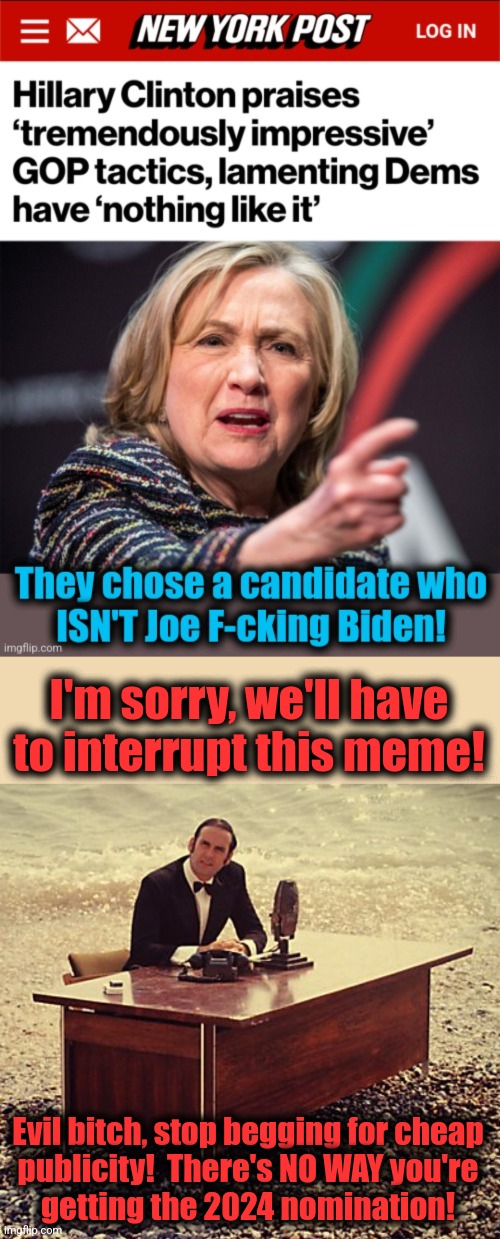 Evil bitch, shut up and go away! | I'm sorry, we'll have to interrupt this meme! Evil bitch, stop begging for cheap
publicity!  There's NO WAY you're
getting the 2024 nomination! | image tagged in and now for something completely different,hillary clinton,memes,monty python,democrats,nomination | made w/ Imgflip meme maker