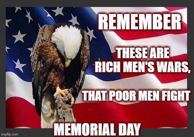 Who will put an end to the endless wars? | REMEMBER; THESE ARE RICH MEN'S WARS, THAT POOR MEN FIGHT; MEMORIAL DAY | image tagged in honoring our warriors,memorial day,make america great again,anti war,dark to light | made w/ Imgflip meme maker