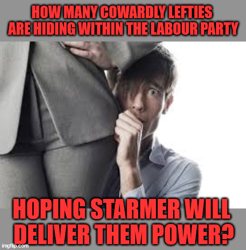 Cowardly Lefties hiding within Starmer's Labour Party | HOW MANY COWARDLY LEFTIES 
ARE HIDING WITHIN THE LABOUR PARTY; Starmer says . . . "I've changed The Labour Party Forever"; Starmer confirms; CORBYN EXPELLED; Labour pledge 'Urban centres' to help house 'Our Fair Share' of our new Migrant friends; New Home for our New Immigrant Friends !!! The only way to keep the illegal immigrants in the UK; VOTE LABOUR UK CITIZENSHIP FOR ALL; It's your choice; Automatic Amnesty; Amnesty For all Illegals AUTOMATIC AMNESTY; Smeg Head Starmer Natalie Elphicke, Sir Keir Starmer MP; Muslim Votes Matter; YOU CAN'T TRUST A STARMER PLEDGE; RWANDA U-TURN? Blood on Starmers hands? LABOUR IS DESPERATE;LEFTY IMMIGRATION LAWYERS; Burnham; Rayner; Starmer; PLAUSIBLE DENIABILITY !!! Taxi for Rayner ? #RR4PM;100's more Tax collectors; Higher Taxes Under Labour; We're Coming for You; Labour pledges to clamp down on Tax Dodgers; Higher Taxes under Labour; Rachel Reeves Angela Rayner Bovvered? Higher Taxes under Labour; Risks of voting Labour; * EU Re entry? * Mass Immigration? * Build on Greenbelt? * Rayner as our PM? * Ulez 20 mph fines? * Higher taxes? * UK Flag change? * Muslim takeover? * End of Christianity? * Economic collapse? TRIPLE LOCK' Anneliese Dodds Rwanda plan Quid Pro Quo UK/EU Illegal Migrant Exchange deal; UK not taking its fair share, EU Exchange Deal = People Trafficking !!! Starmer to Betray Britain, #Burden Sharing #Quid Pro Quo #100,000; #Immigration #Starmerout #Labour #wearecorbyn #KeirStarmer #DianeAbbott #McDonnell #cultofcorbyn #labourisdead #labourracism #socialistsunday #nevervotelabour #socialistanyday #Antisemitism #Savile #SavileGate #Paedo #Worboys #GroomingGangs #Paedophile #IllegalImmigration #Immigrants #Invasion #Starmeriswrong #SirSoftie #SirSofty #Blair #Steroids AKA Keith ABBOTT BACK; Union Jack Flag in election campaign material; Concerns raised by Black, Asian and Minority ethnic BAMEgroup & activists; Capt U-Turn; Hunt down Tax Dodgers; Higher tax under Labour Sorry about the fatalities; VOTE FOR ME; SLIPPERY STARMER; Are you really going to trust Labour with your vote ? Pension Triple Lock;; 'Our Fair Share'; Angela Rayner: We’ll build a generation (4x) of Milton Keynes-style new towns; You'll need to vote Labour !!! Can only get better; So, It's Official; LABOUR LEFT IS DEAD !!! I; HOPING STARMER WILL 
DELIVER THEM POWER? | image tagged in labourisdead,illegal immigration,stop boats rwanda,palestine hamas israel muslim vote,election 4th july,starmer grooming kids | made w/ Imgflip meme maker