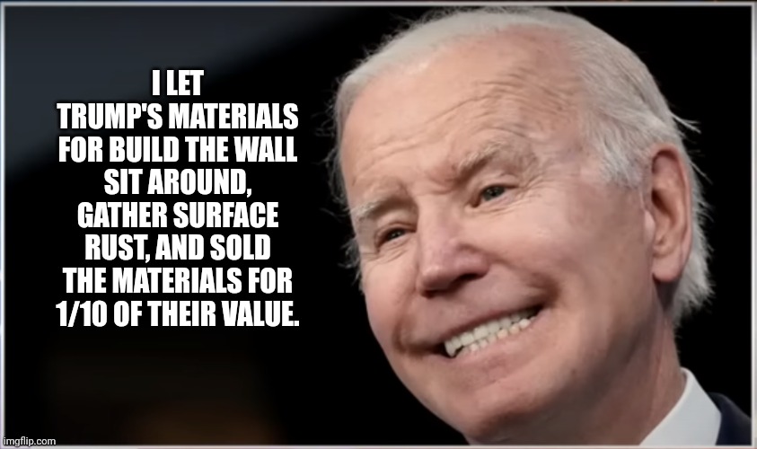 joe biden - Geezer, Goon, Groper | I LET TRUMP'S MATERIALS FOR BUILD THE WALL SIT AROUND, GATHER SURFACE RUST, AND SOLD THE MATERIALS FOR 1/10 OF THEIR VALUE. | image tagged in joe biden - geezer goon groper | made w/ Imgflip meme maker