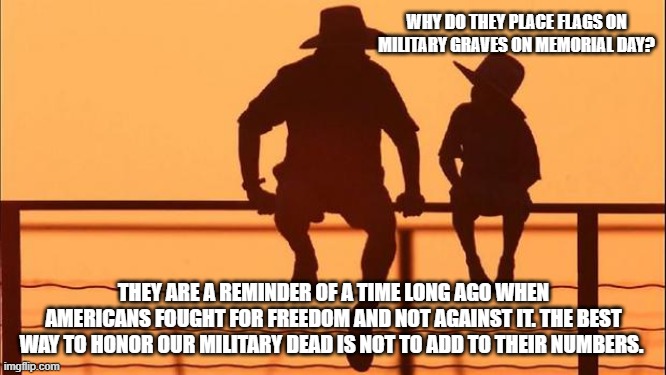 Cowboy wisdom, we remember | WHY DO THEY PLACE FLAGS ON MILITARY GRAVES ON MEMORIAL DAY? THEY ARE A REMINDER OF A TIME LONG AGO WHEN AMERICANS FOUGHT FOR FREEDOM AND NOT AGAINST IT. THE BEST WAY TO HONOR OUR MILITARY DEAD IS NOT TO ADD TO THEIR NUMBERS. | image tagged in cowboy father and son,cowboy wisdom,remember,memorial day,once we were free,america in decline | made w/ Imgflip meme maker