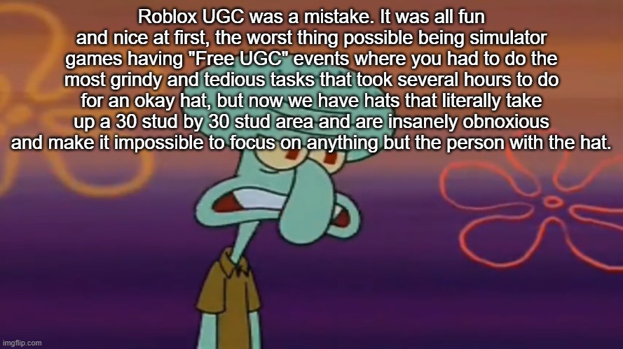 Angry Squidward | Roblox UGC was a mistake. It was all fun and nice at first, the worst thing possible being simulator games having "Free UGC" events where you had to do the most grindy and tedious tasks that took several hours to do for an okay hat, but now we have hats that literally take up a 30 stud by 30 stud area and are insanely obnoxious and make it impossible to focus on anything but the person with the hat. | image tagged in angry squidward | made w/ Imgflip meme maker