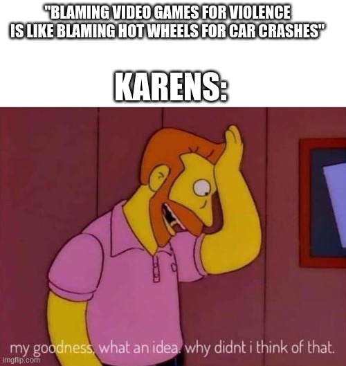 IDK I was just playing Dino's Farm Shop and thought about it | "BLAMING VIDEO GAMES FOR VIOLENCE IS LIKE BLAMING HOT WHEELS FOR CAR CRASHES"; KARENS: | image tagged in my goodness what an idea why didn't i think of that | made w/ Imgflip meme maker