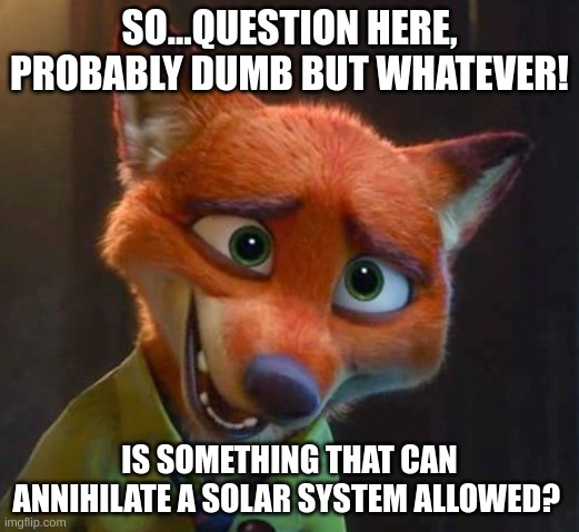 Nick Wilde's question | SO...QUESTION HERE, PROBABLY DUMB BUT WHATEVER! IS SOMETHING THAT CAN ANNIHILATE A SOLAR SYSTEM ALLOWED? | image tagged in nick wilde nervous | made w/ Imgflip meme maker