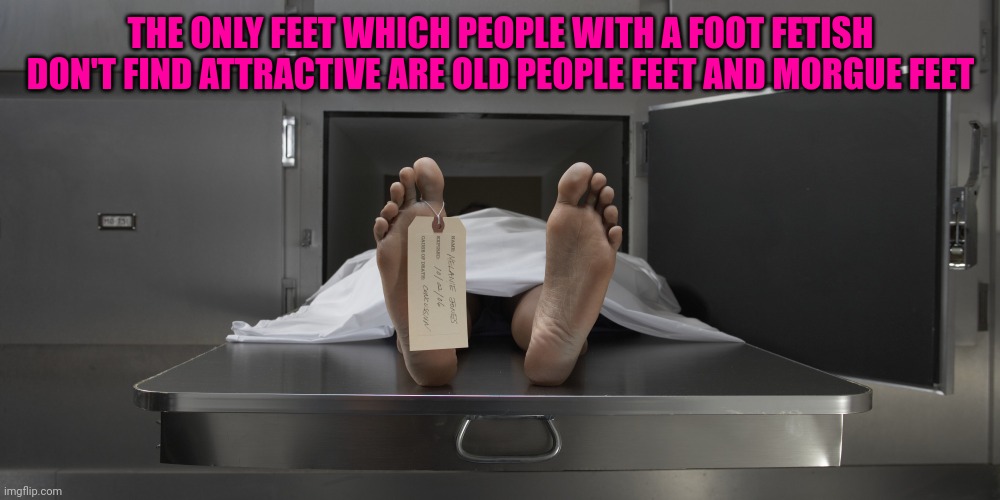 Morgue feet | THE ONLY FEET WHICH PEOPLE WITH A FOOT FETISH DON'T FIND ATTRACTIVE ARE OLD PEOPLE FEET AND MORGUE FEET | image tagged in morgue feet | made w/ Imgflip meme maker