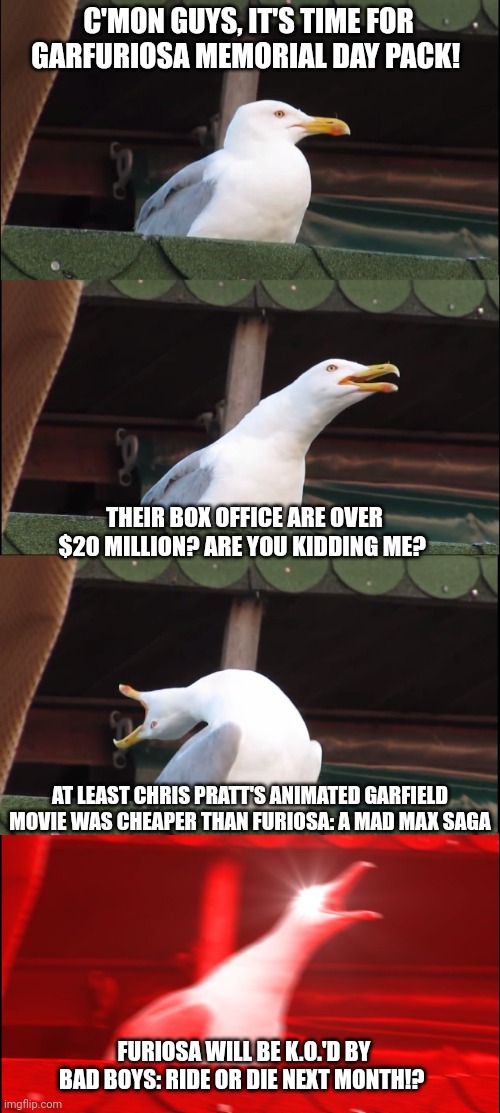 Inhaling Seagull Meme | C'MON GUYS, IT'S TIME FOR GARFURIOSA MEMORIAL DAY PACK! THEIR BOX OFFICE ARE OVER $20 MILLION? ARE YOU KIDDING ME? AT LEAST CHRIS PRATT'S ANIMATED GARFIELD MOVIE WAS CHEAPER THAN FURIOSA: A MAD MAX SAGA; FURIOSA WILL BE K.O.'D BY BAD BOYS: RIDE OR DIE NEXT MONTH!? | image tagged in memes,inhaling seagull,garfield,furiosa,mad max,bad boys | made w/ Imgflip meme maker