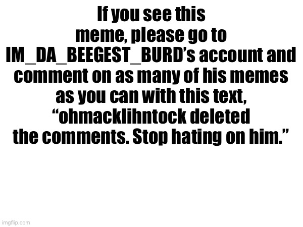 Before you do, leave a comment saying you will and I will follow you. | If you see this meme, please go to IM_DA_BEEGEST_BURD’s account and comment on as many of his memes as you can with this text, “ohmacklihntock deleted the comments. Stop hating on him.” | image tagged in memes,popular,fun,viral,viral meme,front page | made w/ Imgflip meme maker