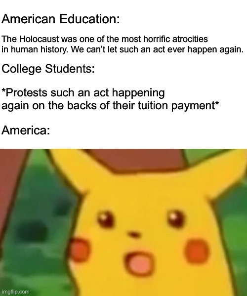 You can’t teach us how bad the Holocaust was one minute and then commit your own the next. That’s not how education works. | American Education:; The Holocaust was one of the most horrific atrocities in human history. We can’t let such an act ever happen again. College Students:; *Protests such an act happening again on the backs of their tuition payment*; America: | image tagged in memes,surprised pikachu,holocaust,israel,palestine,genocide | made w/ Imgflip meme maker