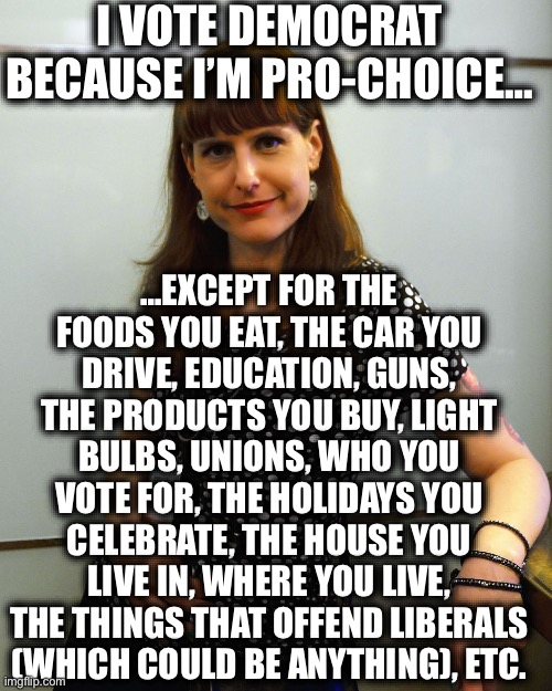 Democrats are anti-choice on everything but abortion | I VOTE DEMOCRAT BECAUSE I’M PRO-CHOICE…; …EXCEPT FOR THE FOODS YOU EAT, THE CAR YOU DRIVE, EDUCATION, GUNS, THE PRODUCTS YOU BUY, LIGHT BULBS, UNIONS, WHO YOU VOTE FOR, THE HOLIDAYS YOU CELEBRATE, THE HOUSE YOU LIVE IN, WHERE YOU LIVE, THE THINGS THAT OFFEND LIBERALS (WHICH COULD BE ANYTHING), ETC. | image tagged in democrats,liberal logic,democratic party,democratic socialism,memes,liberal hypocrisy | made w/ Imgflip meme maker