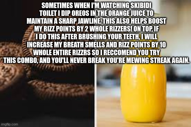 /srs | SOMETIMES WHEN I'M WATCHING SKIBIDI TOILET I DIP OREOS IN THE ORANGE JUICE TO MAINTAIN A SHARP JAWLINE. THIS ALSO HELPS BOOST MY RIZZ POINTS BY 2 WHOLE RIZZERS! ON TOP, IF I DO THIS AFTER BRUSHING YOUR TEETH, I WILL INCREASE MY BREATH SMELLS AND RIZZ POINTS BY 10 WHOLE ENTIRE RIZZRS SO I RECCOMEND YOU TRY THIS COMBO, AND YOU'LL NEVER BREAK YOU'RE MEWING STREAK AGAIN. | image tagged in memes,true,if your reading this that means you did it | made w/ Imgflip meme maker