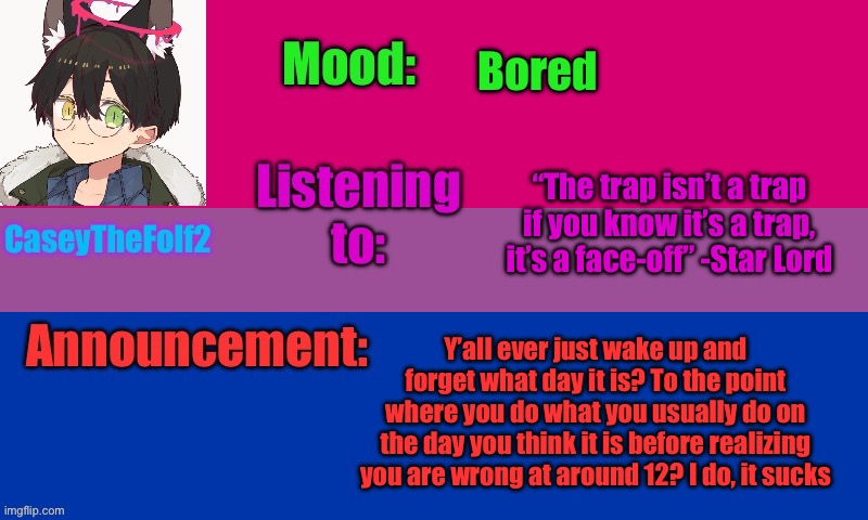 CaseyTheFolf2 temp V2 | Bored; “The trap isn’t a trap if you know it’s a trap, it’s a face-off” -Star Lord; Y’all ever just wake up and forget what day it is? To the point where you do what you usually do on the day you think it is before realizing you are wrong at around 12? I do, it sucks | image tagged in caseythefolf2 temp v2 | made w/ Imgflip meme maker