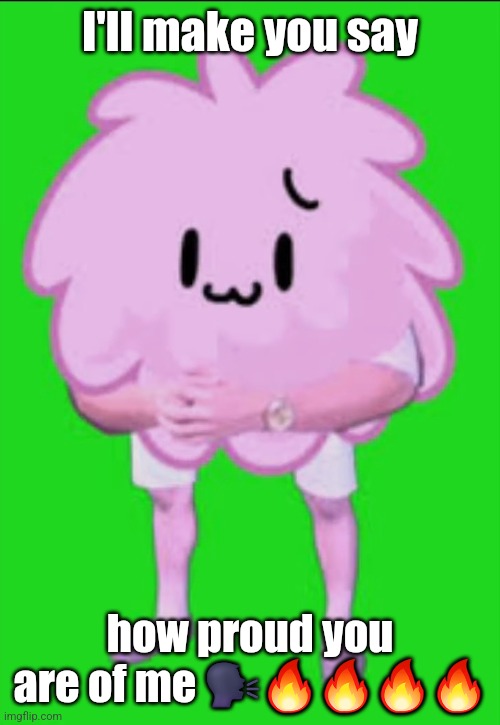 Cursed puffball | I'll make you say; how proud you are of me 🗣🔥🔥🔥🔥 | image tagged in cursed puffball | made w/ Imgflip meme maker