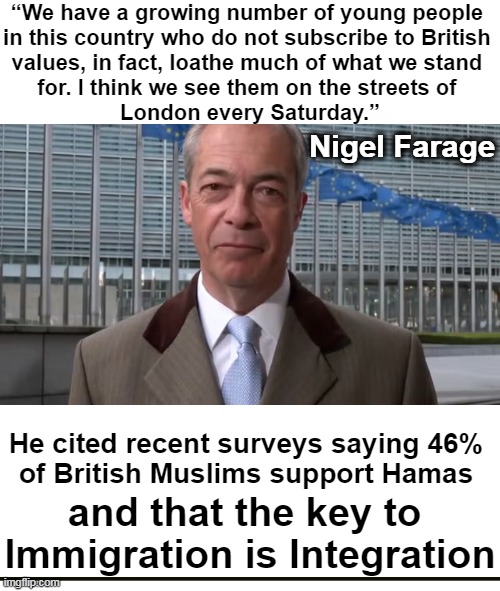 The survey also found that 1/3 of British Muslims would like to see Sharia become the law of the land in Britain | “We have a growing number of young people 
in this country who do not subscribe to British 
values, in fact, loathe much of what we stand 
for. I think we see them on the streets of 
London every Saturday.”; Nigel Farage; He cited recent surveys saying 46% 
of British Muslims support Hamas; and that the key to 
Immigration is Integration | image tagged in british,muslims,hamas,sharia law,immigration,integration | made w/ Imgflip meme maker