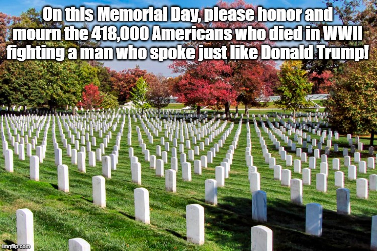 Memorial Day 2024 | On this Memorial Day, please honor and mourn the 418,000 Americans who died in WWII fighting a man who spoke just like Donald Trump! | image tagged in memorial day,hitler,wwii,donald trump | made w/ Imgflip meme maker