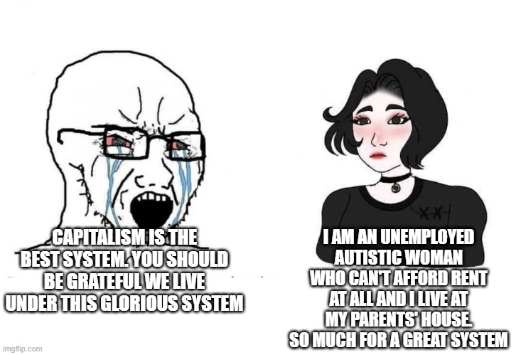 Soyboy Vs Yes Chad | I AM AN UNEMPLOYED AUTISTIC WOMAN WHO CAN'T AFFORD RENT AT ALL AND I LIVE AT MY PARENTS' HOUSE. SO MUCH FOR A GREAT SYSTEM; CAPITALISM IS THE BEST SYSTEM. YOU SHOULD BE GRATEFUL WE LIVE UNDER THIS GLORIOUS SYSTEM | image tagged in soyboy vs yes chad,autism,autistic,capitalism,leftist,socialism | made w/ Imgflip meme maker