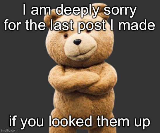 ted png | I am deeply sorry for the last post I made; if you looked them up | image tagged in ted png | made w/ Imgflip meme maker