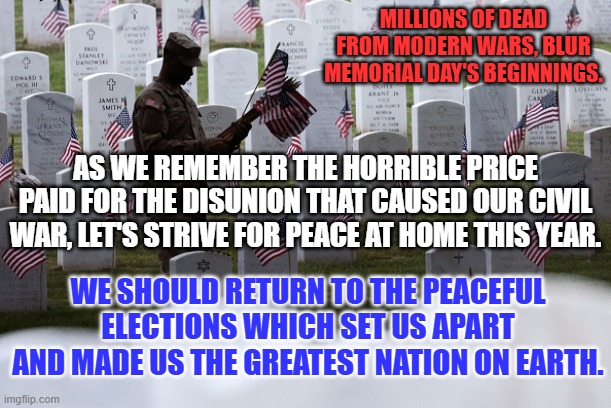 We don't have to agree on everything to be the United States of America. | MILLIONS OF DEAD FROM MODERN WARS, BLUR MEMORIAL DAY'S BEGINNINGS. AS WE REMEMBER THE HORRIBLE PRICE PAID FOR THE DISUNION THAT CAUSED OUR CIVIL WAR, LET'S STRIVE FOR PEACE AT HOME THIS YEAR. WE SHOULD RETURN TO THE PEACEFUL ELECTIONS WHICH SET US APART AND MADE US THE GREATEST NATION ON EARTH. | image tagged in politics | made w/ Imgflip meme maker