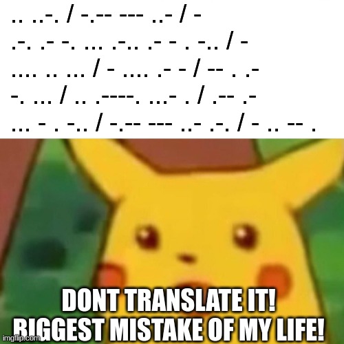 Surprised Pikachu Meme | .. ..-. / -.-- --- ..- / - .-. .- -. ... .-.. .- - . -.. / - .... .. ... / - .... .- - / -- . .- -. ... / .. .----. ...- . / .-- .- ... - . -.. / -.-- --- ..- .-. / - .. -- . DONT TRANSLATE IT! BIGGEST MISTAKE OF MY LIFE! | image tagged in memes,surprised pikachu | made w/ Imgflip meme maker