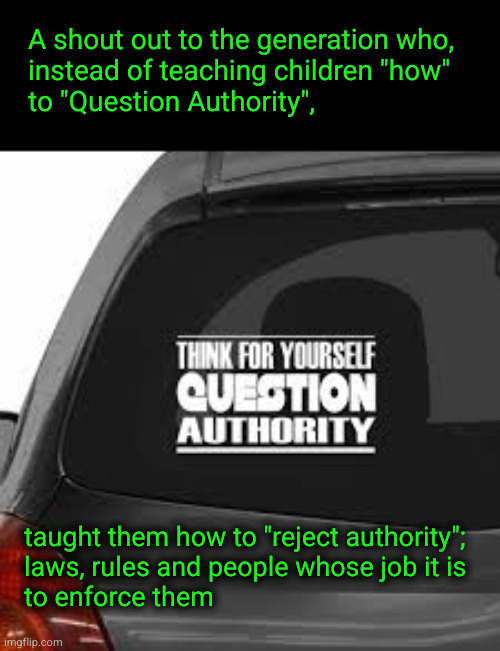 A shout out to the generation who, instead of teaching children how to "Question Authority",  taught them how to "reject authori | A shout out to the generation who,
instead of teaching children "how"
to "Question Authority", taught them how to "reject authority";
laws, rules and people whose job it is
to enforce them | image tagged in authority,by whatever means  necessary | made w/ Imgflip meme maker