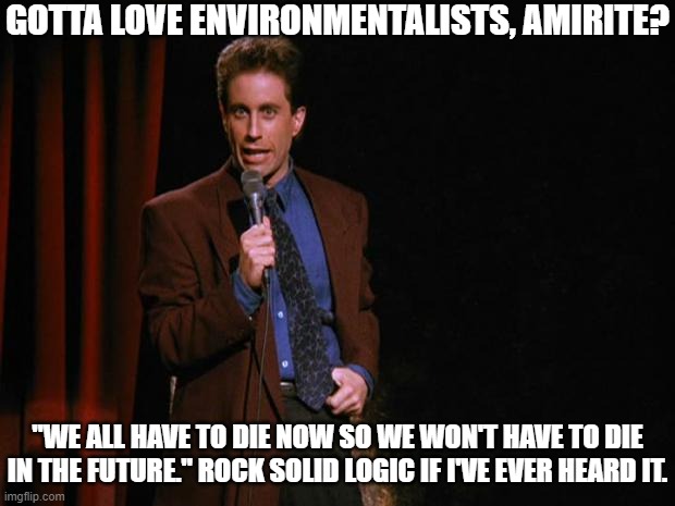Stand-Up to Environmentalists | GOTTA LOVE ENVIRONMENTALISTS, AMIRITE? "WE ALL HAVE TO DIE NOW SO WE WON'T HAVE TO DIE IN THE FUTURE." ROCK SOLID LOGIC IF I'VE EVER HEARD IT. | image tagged in seinfeld,mental,insane,environment,climate propaganda | made w/ Imgflip meme maker