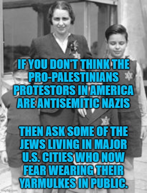 Why do so many people, especially leftists, hate Jews? | IF YOU DON'T THINK THE
PRO-PALESTINIANS PROTESTORS IN AMERICA ARE ANTISEMITIC NAZIS; THEN ASK SOME OF THE
JEWS LIVING IN MAJOR
U.S. CITIES WHO NOW
FEAR WEARING THEIR
YARMULKES IN PUBLIC. | image tagged in the radical left are nazis,history is repeating itself | made w/ Imgflip meme maker