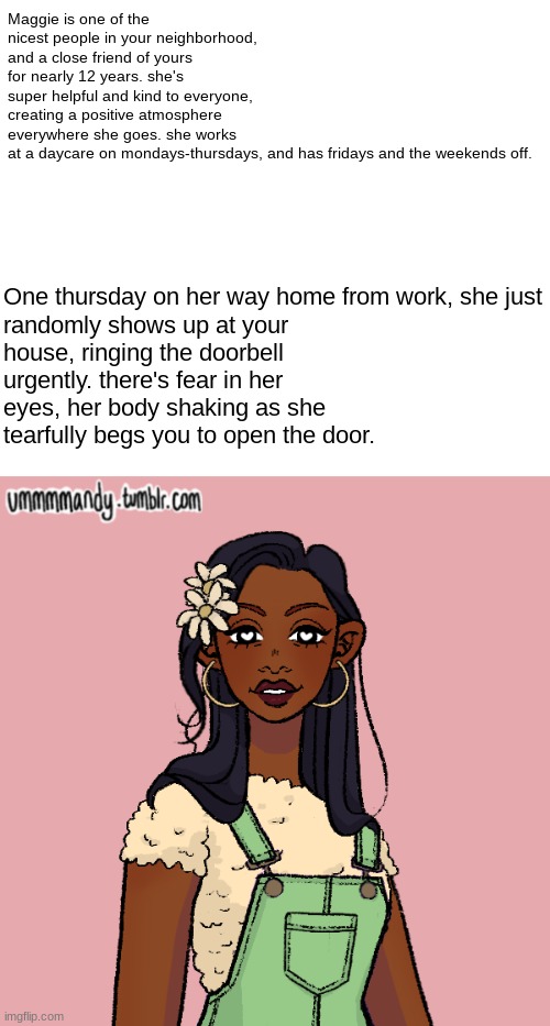 Maggie is one of the nicest people in your neighborhood, and a close friend of yours for nearly 12 years. she's super helpful and kind to everyone, creating a positive atmosphere everywhere she goes. she works at a daycare on mondays-thursdays, and has fridays and the weekends off. One thursday on her way home from work, she just randomly shows up at your house, ringing the doorbell urgently. there's fear in her eyes, her body shaking as she tearfully begs you to open the door. | made w/ Imgflip meme maker