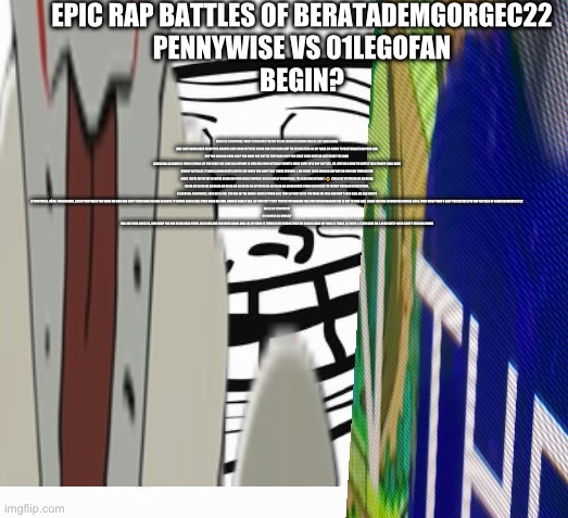 Funny :D | EPIC RAP BATTLES OF BERATADEMGORGEC22
PENNYWISE VS 01LEGOFAN
BEGIN? WALK AS PENNYWISE: WANT A BLUE HAT I'M NOT SELMA LEBRON'S HOURS BRO HE GOT SOME MORE AND I GOT SOME MORE WRAPPING CHORUS AND ISAAC IN THERE SNOW AND YOU WERE AMY HA EYEMASTERS ON MY NANA ON GOING TO MASTURBATE ON YOUR ASS ARE YOU ROLLING YOUR ASS? YOU MADE ONE BATTLE THAT WAS WHY YOU MADE YOUR BATTLES LIKE START THE WAR 
01LEGOFAN AS HIMSELF: WHO IS BEING ON THE ROAD LIKE I AM CALL KERIME IS CHELSEA SOUR ACTUALLY HONEY I MADE SOME EPIC RAP BATTLES. OH, WHY DO I HAVE TO BATTLE THIS PENNY? CAN I HAVE SUSHI? ACTUALLY, IT WAS A GOOD BATTLE BATTLE ME WHEN YOU HAVE THAT I HAVE KENNEDY, I AM FILING TO BE MARKED ANY DAY SO YOU CAN TURN ON THE LIGHT, WE'RE WE'RE WE'RE WE'RE BEING ON YOUR WALLS WOULD I BE IN A ROLL? PENNYWISE: I'M DEAD RED ACTUALLY 🤔 OSB A LOT OF FUN HA HA HA HA HA HA HA HA HA HA HA HA HA HA HA HA HA HA HA HA HA HA BITCH HA HA HA HA HA HA HA HA BITCH I SAID BITCH LIKE I'M FREDDY KRUEGER IN HASTINGS. 01LEGOFAN: PENNYWISE, JUST GET A JOB. YOU ARE MY ME WHEN I HAVE A PHONE CALL THAT A PENNY WISE YOU MAKE ME MAD AND DON'T EVEN CALL ME SAD THAT'S A PENNYWISE, UĞUR, MAKEMEMAD, ÇETIN PENNYWISE YOU MAKE ME MAD AND DON'T EVEN MAKE ME SAD BECAUSE IT SHOWS EVEN A CALL THAT MAKE ME MAD. JIMIN IS REALLY GAY, SO YOU CAN'T EVEN TRACELYNN DRAGON FIRE FOR YOU DO DRAGON FIRE IS NOT IN THIS LIVE. YEAH I FEATURE 10 MINUTES GOOGLE DOCS. WHO WON? WHO'S NEXT YOU DECIDE EPIC RAP BATTLES OF BERATADEMGORGEC22
WALK AS PENNYWISE
01LEGOFAN AS HIMSELF
CALL ME YANG KORSTIN, AND UĞUR YOU ARE BEING DEAD YOU'LL BE IN BED AND YOU WERE BEING MAD LOL MY HEAD IS THERE IN MY HEAD IS THAT MY HEAD IS DEAD MY HEAD IS TODAY. IS THERE A STAIR CASE OR A BEAR SUIT? GOSH I DON'T FUCKING KNOW | image tagged in april fools | made w/ Imgflip meme maker