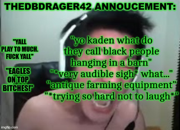 thedbdrager42s annoucement template | "yo kaden what do they call black people hanging in a barn"
"*very audible sigh* what..."
"antique farming equipment"
"*trying so hard not to laugh*" | image tagged in thedbdrager42s annoucement template | made w/ Imgflip meme maker