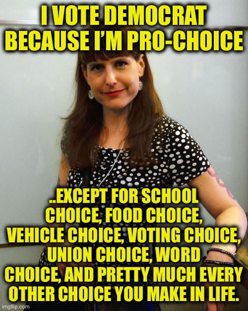 Democrats: Anti-choice on everything but abortion | I VOTE DEMOCRAT BECAUSE I’M PRO-CHOICE; ..EXCEPT FOR SCHOOL CHOICE, FOOD CHOICE, VEHICLE CHOICE, VOTING CHOICE, UNION CHOICE, WORD CHOICE, AND PRETTY MUCH EVERY OTHER CHOICE YOU MAKE IN LIFE. | image tagged in pro choice,democrats,liberal hypocrisy,democratic party,democratic socialism,memes | made w/ Imgflip meme maker