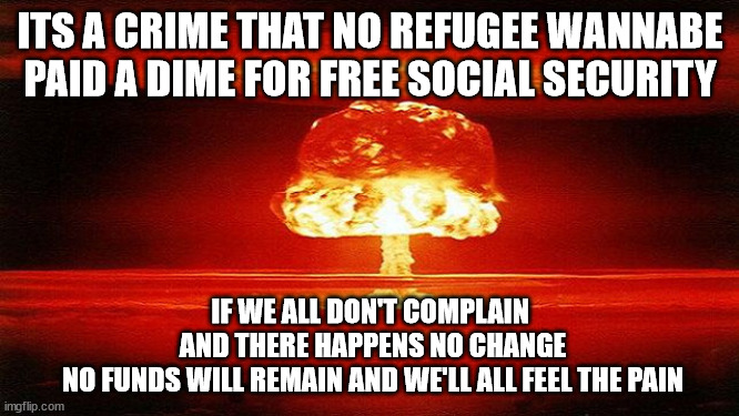 Hoping my rhyming has perfect timing. | ITS A CRIME THAT NO REFUGEE WANNABE
PAID A DIME FOR FREE SOCIAL SECURITY; IF WE ALL DON'T COMPLAIN
 AND THERE HAPPENS NO CHANGE
 NO FUNDS WILL REMAIN AND WE'LL ALL FEEL THE PAIN | image tagged in atomic bomb mushroom,illegal immigration,rhymes | made w/ Imgflip meme maker